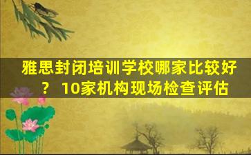 雅思封闭培训学校哪家比较好？ 10家机构现场检查评估